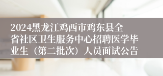 2024黑龙江鸡西市鸡东县全省社区卫生服务中心招聘医学毕业生（第二批次）人员面试公告