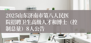 2025山东济南市第八人民医院招聘卫生高级人才和博士（控制总量）8人公告