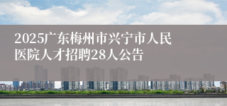 2025广东梅州市兴宁市人民医院人才招聘28人公告