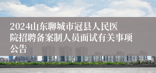 2024山东聊城市冠县人民医院招聘备案制人员面试有关事项公告