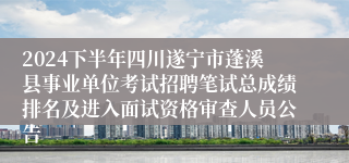 2024下半年四川遂宁市蓬溪县事业单位考试招聘笔试总成绩排名及进入面试资格审查人员公告
