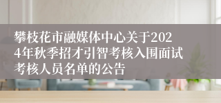 攀枝花市融媒体中心关于2024年秋季招才引智考核入围面试考核人员名单的公告