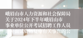 峨眉山市人力资源和社会保障局关于2024年下半年峨眉山市事业单位公开考试招聘工作人员递补面试资格复审有关事宜的公告
