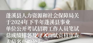 蓬溪县人力资源和社会保障局关于2024年下半年蓬溪县事业单位公开考试招聘工作人员笔试总成绩排名及进入面试资格审查人员名单的公告