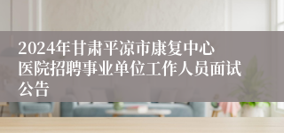 2024年甘肃平凉市康复中心医院招聘事业单位工作人员面试公告