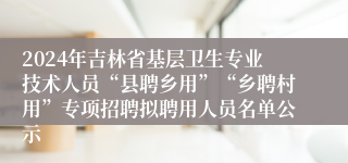 2024年吉林省基层卫生专业技术人员“县聘乡用”“乡聘村用”专项招聘拟聘用人员名单公示