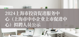 2024上海市投资促进服务中心（上海市中小企业上市促进中心）拟聘人员公示