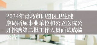 2024年青岛市即墨区卫生健康局所属事业单位和公立医院公开招聘第二批工作人员面试成绩公告