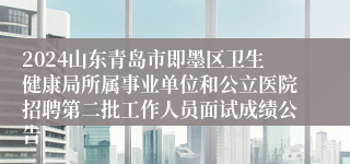2024山东青岛市即墨区卫生健康局所属事业单位和公立医院招聘第二批工作人员面试成绩公告