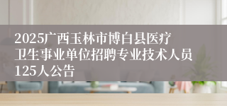 2025广西玉林市博白县医疗卫生事业单位招聘专业技术人员125人公告
