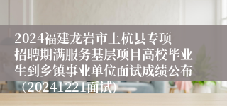 2024福建龙岩市上杭县专项招聘期满服务基层项目高校毕业生到乡镇事业单位面试成绩公布（20241221面试)