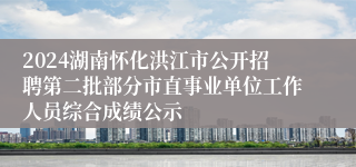 2024湖南怀化洪江市公开招聘第二批部分市直事业单位工作人员综合成绩公示