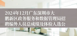 2024年12月广东深圳市大鹏新区政务服务和数据管理局招聘编外人员总成绩及体检人选公告