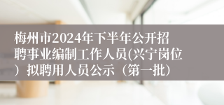 梅州市2024年下半年公开招聘事业编制工作人员(兴宁岗位）拟聘用人员公示（第一批）