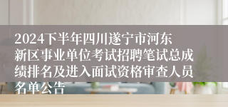 2024下半年四川遂宁市河东新区事业单位考试招聘笔试总成绩排名及进入面试资格审查人员名单公告
