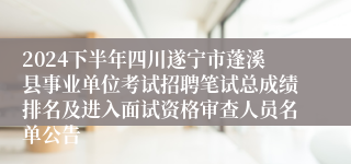 2024下半年四川遂宁市蓬溪县事业单位考试招聘笔试总成绩排名及进入面试资格审查人员名单公告