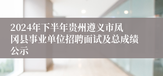 2024年下半年贵州遵义市凤冈县事业单位招聘面试及总成绩公示