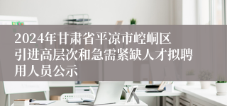 2024年甘肃省平凉市崆峒区引进高层次和急需紧缺人才拟聘用人员公示