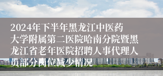 2024年下半年黑龙江中医药大学附属第二医院哈南分院暨黑龙江省老年医院招聘人事代理人员部分岗位减少情况