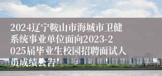 2024辽宁鞍山市海城市卫健系统事业单位面向2023-2025届毕业生校园招聘面试人员成绩公告