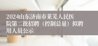 2024山东济南市莱芜人民医院第二批招聘（控制总量）拟聘用人员公示