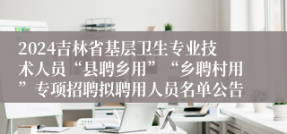 2024吉林省基层卫生专业技术人员“县聘乡用”“乡聘村用”专项招聘拟聘用人员名单公告