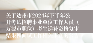 关于达州市2024年下半年公开考试招聘事业单位工作人员（万源市职位）考生递补资格复审结果和面试工作相关事宜的公告