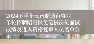 2024下半年云南昭通市事业单位招聘昭阳区免笔试岗位面试成绩及进入资格复审人员名单公示