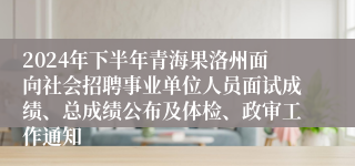 2024年下半年青海果洛州面向社会招聘事业单位人员面试成绩、总成绩公布及体检、政审工作通知