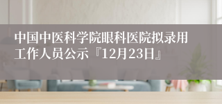 中国中医科学院眼科医院拟录用工作人员公示『12月23日』