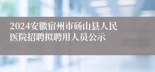 2024安徽宿州市砀山县人民医院招聘拟聘用人员公示