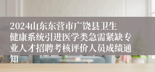 2024山东东营市广饶县卫生健康系统引进医学类急需紧缺专业人才招聘考核评价人员成绩通知