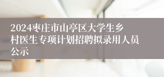 2024枣庄市山亭区大学生乡村医生专项计划招聘拟录用人员公示