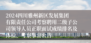 2024四川雅州新区发展集团有限责任公司考察聘用二级子公司领导人员正职面试成绩排名及体检、考察事宜公告