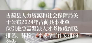 古蔺县人力资源和社会保障局关于公布2024年古蔺县事业单位引进急需紧缺人才考核成绩及排名、体检、考核等工作安排的公告