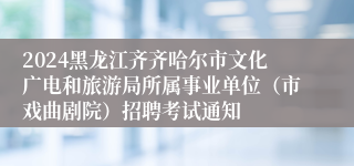 2024黑龙江齐齐哈尔市文化广电和旅游局所属事业单位（市戏曲剧院）招聘考试通知