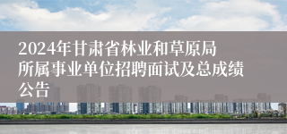 2024年甘肃省林业和草原局所属事业单位招聘面试及总成绩公告