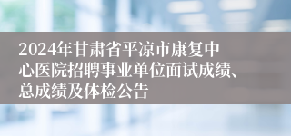 2024年甘肃省平凉市康复中心医院招聘事业单位面试成绩、总成绩及体检公告