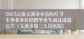 2025云南玉溪市市直医疗卫生事业单位招聘毕业生面试成绩公告（玉溪市第二人民医院）