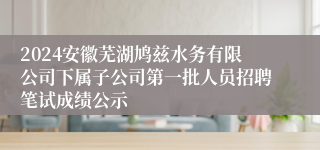 2024安徽芜湖鸠兹水务有限公司下属子公司第一批人员招聘笔试成绩公示