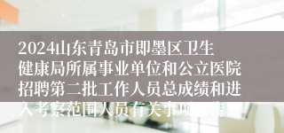 2024山东青岛市即墨区卫生健康局所属事业单位和公立医院招聘第二批工作人员总成绩和进入考察范围人员有关事项公告