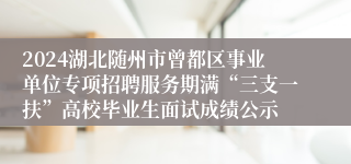 2024湖北随州市曾都区事业单位专项招聘服务期满“三支一扶”高校毕业生面试成绩公示