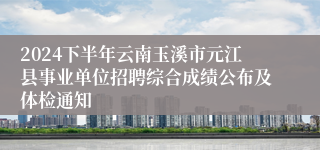 2024下半年云南玉溪市元江县事业单位招聘综合成绩公布及体检通知
