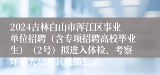 2024吉林白山市浑江区事业单位招聘（含专项招聘高校毕业生）（2号）拟进入体检、考察环节人员及其成绩公示