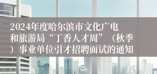 2024年度哈尔滨市文化广电和旅游局“丁香人才周”（秋季）事业单位引才招聘面试的通知