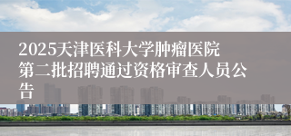 2025天津医科大学肿瘤医院第二批招聘通过资格审查人员公告