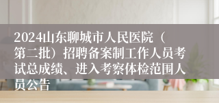 2024山东聊城市人民医院（第二批）招聘备案制工作人员考试总成绩、进入考察体检范围人员公告
