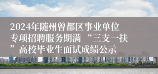 2024年随州曾都区事业单位专项招聘服务期满 “三支一扶”高校毕业生面试成绩公示