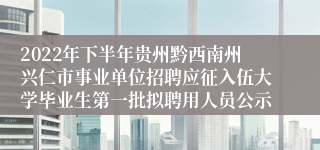 2022年下半年贵州黔西南州兴仁市事业单位招聘应征入伍大学毕业生第一批拟聘用人员公示