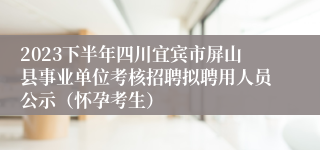 2023下半年四川宜宾市屏山县事业单位考核招聘拟聘用人员公示（怀孕考生）